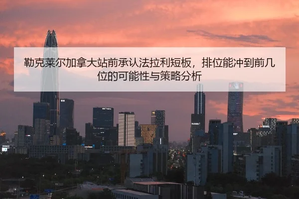 勒克莱尔加拿大站前承认法拉利短板，排位能冲到前几位的可能性与策略分析