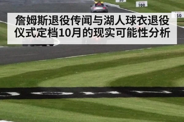 詹姆斯退役传闻与湖人球衣退役仪式定档10月的现实可能性分析